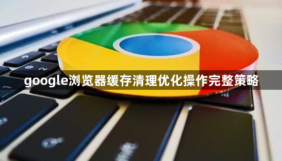 google浏览器缓存清理优化操作完整策略1