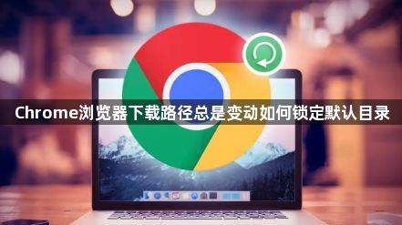 Chrome浏览器下载路径总是变动如何锁定默认目录1