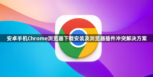 安卓手机Chrome浏览器下载安装及浏览器插件冲突解决方案1