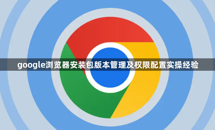 google浏览器安装包版本管理及权限配置实操经验1